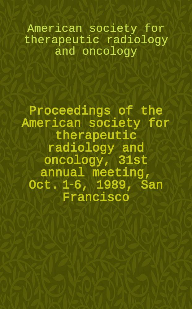 Proceedings of the American society for therapeutic radiology and oncology, 31st annual meeting, Oct. 1-6, 1989, San Francisco (Calif)