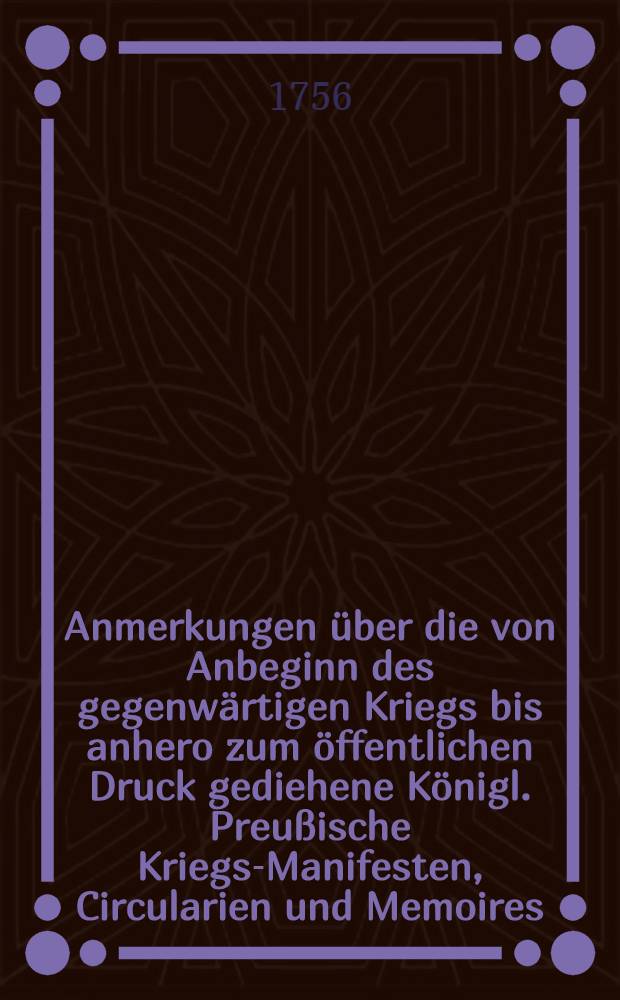 Anmerkungen über die von Anbeginn des gegenwärtigen Kriegs bis anhero zum öffentlichen Druck gediehene Königl. Preußische Kriegs-Manifesten, Circularien und Memoires