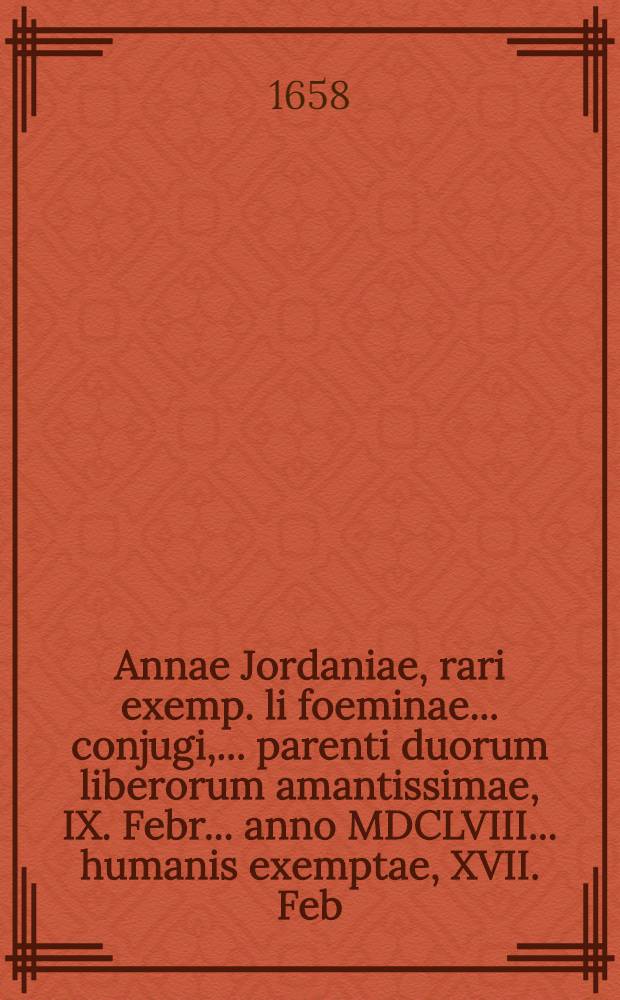 Annae Jordaniae, rari exemp. li foeminae ... conjugi, ... parenti duorum liberorum amantissimae, IX. Febr. ... anno MDCLVIII ... humanis exemptae, XVII. Feb. ... solenni funerationis actu humatae: maritus & viduus