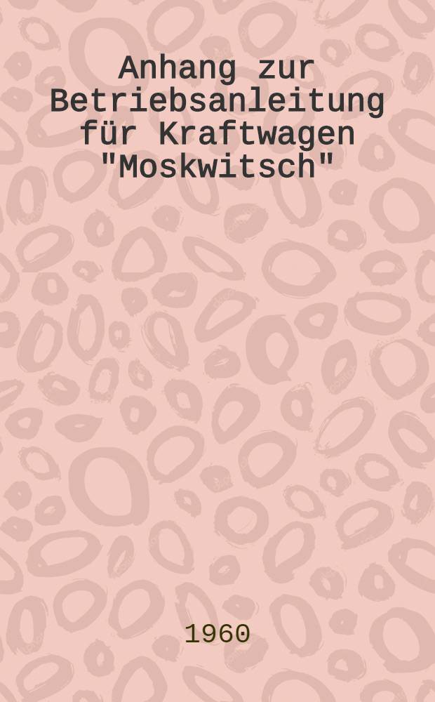 Anhang zur Betriebsanleitung für Kraftwagen "Moskwitsch" : Modell 407 und 423 H. Neugestaltung der Kraftwagen "Moskwitsch" und damit verbundene Veränderungen in Betrieb und Wartung