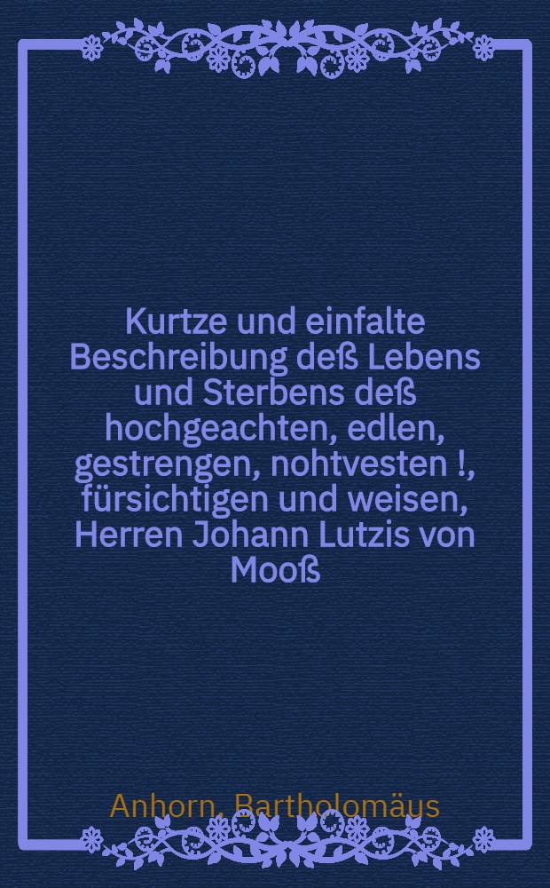 Kurtze und einfalte Beschreibung deß Lebens und Sterbens deß hochgeachten, edlen, gestrengen, nohtvesten [!], fürsichtigen und weisen, Herren Johann Lutzis von Mooß, genannt Gugelbergers, Ritters, Stattvogts zu Meyenfeld, unnd selbiger gantzen Herrschafft Landthauptmans, so wol auch Hauptmans Königl. May. zu Franckf. unnd Navarra über ein Fendlein Graupündtner, unnd erwehlten Obersten, etc., Welcher in Gott seliglich entschlaffen den 23. Tag Decembr. anno M.DC.XVI., samptbeygefügter Leichtpredig, so bey seiner Begrebnuss gehalten worden, den 24. Decembr.