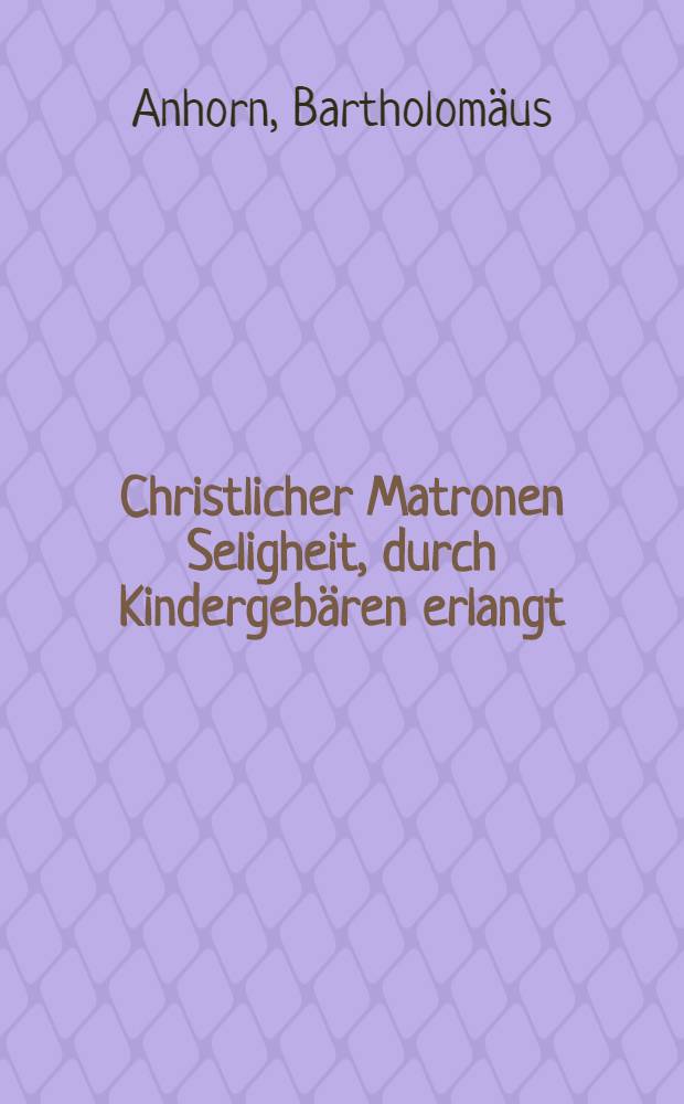 Christlicher Matronen Seligheit, durch Kindergebären erlangt: Gottes Lob, und christliche Frewd, wegen der Hochzeit deß Lambs und Schmuk seiner Braut, sampt der Liebe, Krafft und Frucht