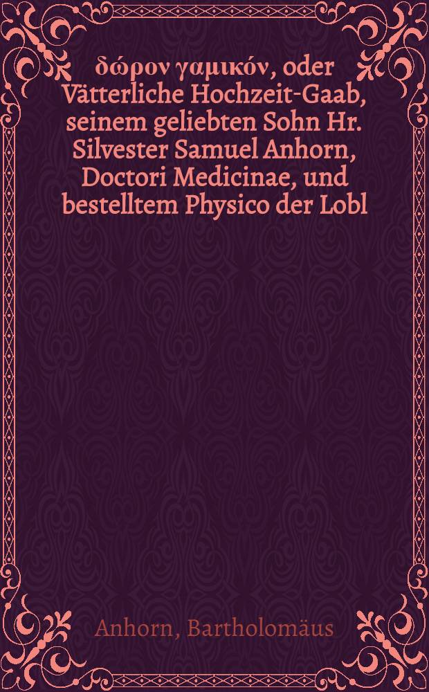 Πάτριον δώρον γαμικόν, oder Vätterliche Hochzeit-Gaab, seinem geliebten Sohn Hr. Silvester Samuel Anhorn, Doctori Medicinae, und bestelltem Physico der Lobl. Statt St. Gallen, alß er mit der viel-ehr- und tugend-reichen Jungfrawen Jfr. Dorothea Schlapperizin, des ehrenvesten, frommen, fürsichtigen und weisen Herren, Herren Johann Schlapperizins S. weiland des Raths lobl. Statt St. Gallen eheleibliche Tochter, zu St. Margretha in dem Rheinthal, den 6. Tag Christomat 1681. ehelich eingesegnet worden, für der Christlichen Gemeind daselbst auß Psalm. 19.v.5.6. übergeben von Bartholomaeo Anhorn, Pfarrern zu Elsaw in der Landschafft Zürich