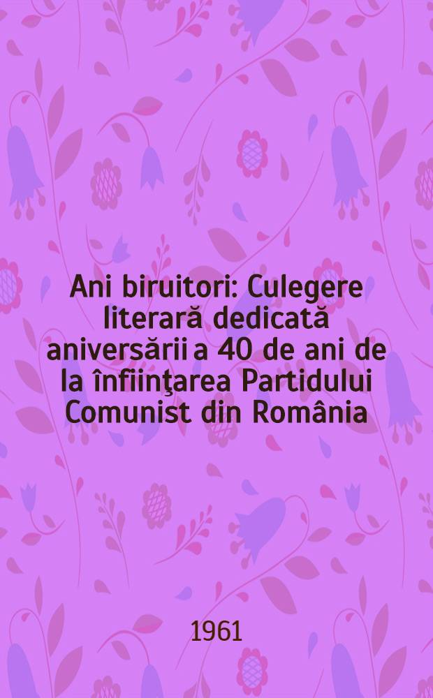 Ani biruitori : Culegere literară dedicată aniversării a 40 de ani de la înfiinţarea Partidului Comunist din România