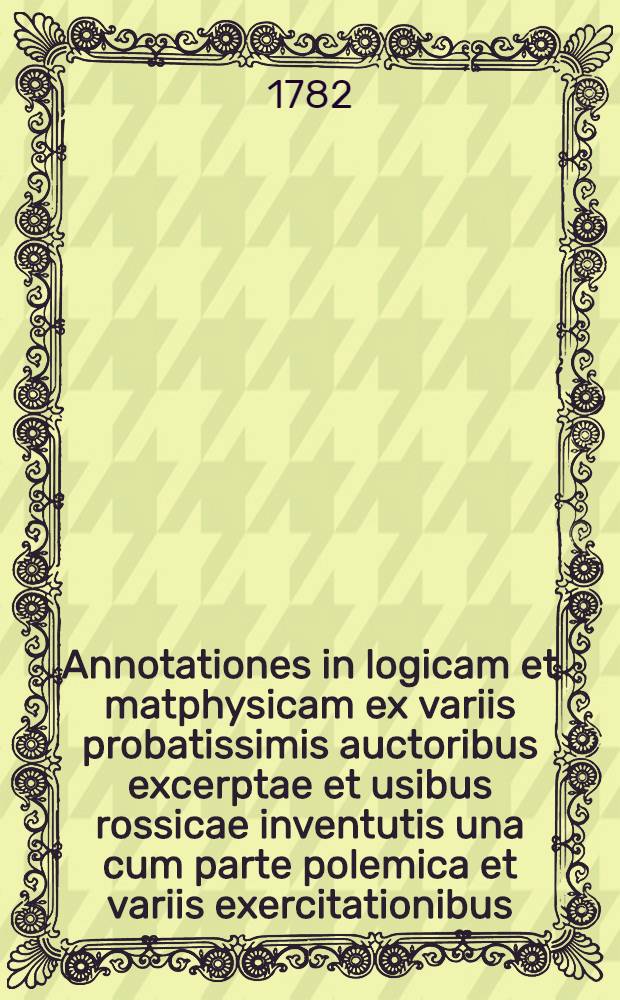 Annotationes in logicam et matphysicam ex variis probatissimis auctoribus excerptae et usibus rossicae inventutis una cum parte polemica et variis exercitationibus, ex logica disputatrice selectis, adornatae ...