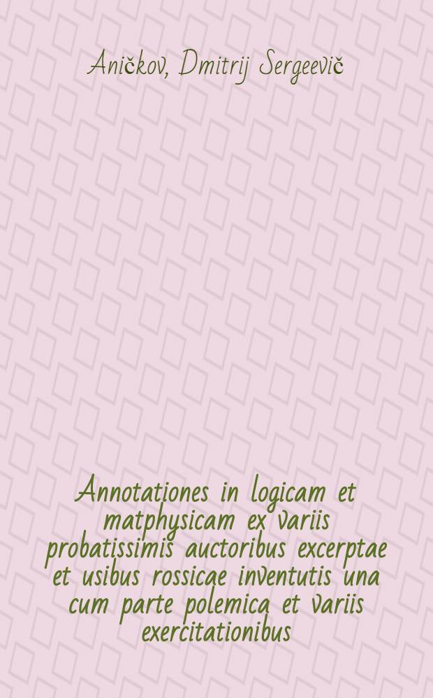 Annotationes in logicam et matphysicam ex variis probatissimis auctoribus excerptae et usibus rossicae inventutis una cum parte polemica et variis exercitationibus, ex logica disputatrice selectis, adornatae ...