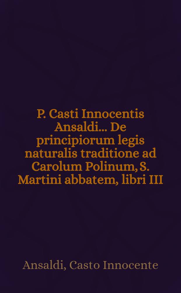 P. Casti Innocentis Ansaldi ... De principiorum legis naturalis traditione ad Carolum Polinum, S. Martini abbatem, libri III