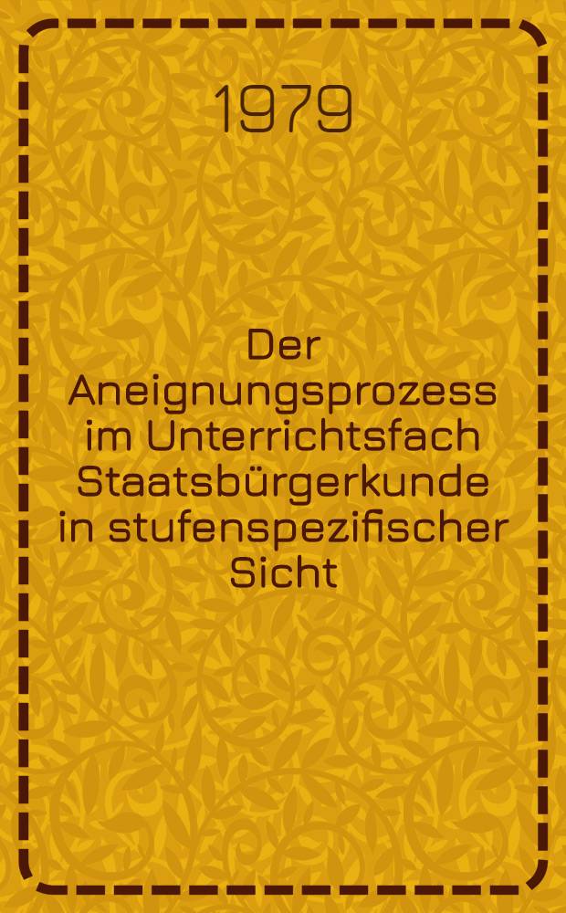 Der Aneignungsprozess im Unterrichtsfach Staatsb&uuml;rgerkunde in stufenspezifischer Sicht : Materialien einer wiss. Konf., die am 21 Febr. 1979 vom Wissenschaftsbereich Methodik des Staatsb&uuml;roerkundeunterrichts in der Sekt. Geschichte