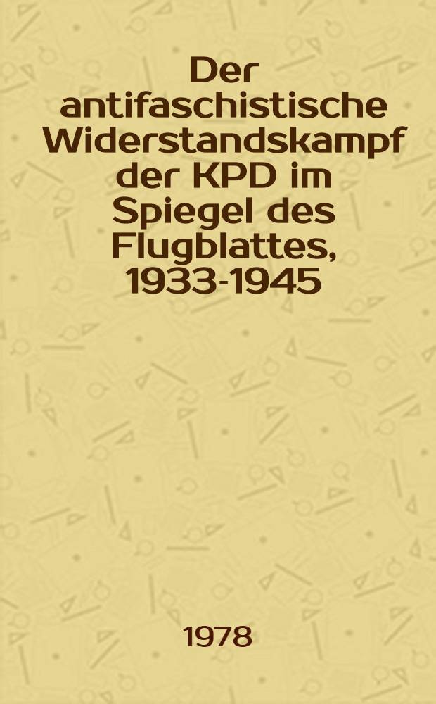 Der antifaschistische Widerstandskampf der KPD im Spiegel des Flugblattes, 1933-1945 : 240 Faks. u. 6 orig.-getreue Reprod
