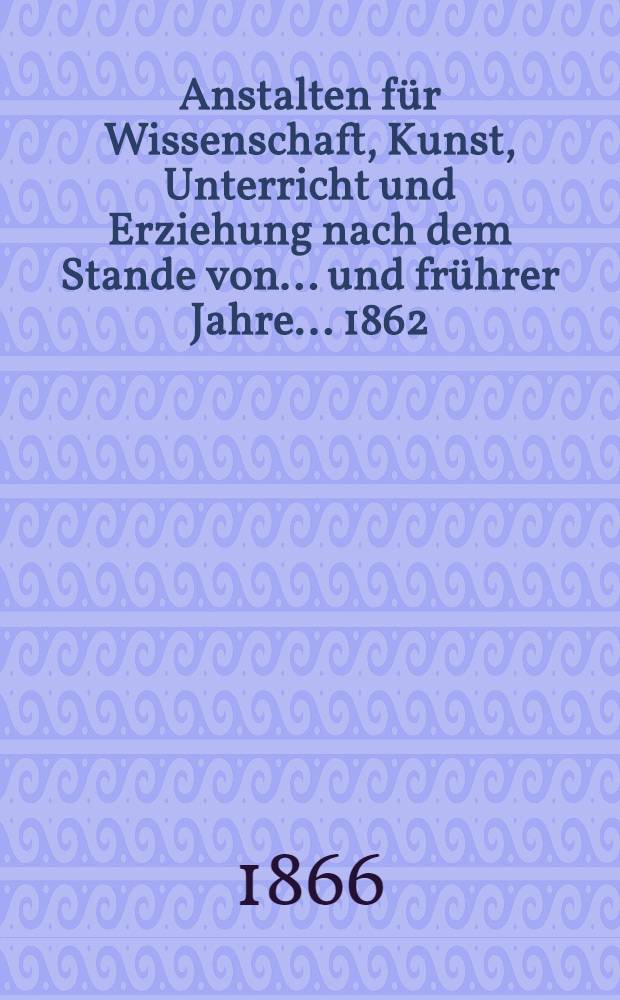 Anstalten für Wissenschaft, Kunst, Unterricht und Erziehung nach dem Stande von ... und frührer Jahre. ... 1862/63