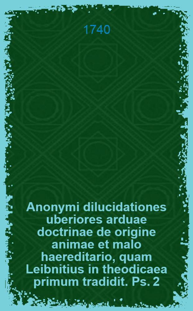 Anonymi dilucidationes uberiores arduae doctrinae de origine animae et malo haereditario, quam Leibnitius in theodicaea primum tradidit. [Ps. 2] : Qua doctrina de malo haereditario ratione originis et propagationis examinatur