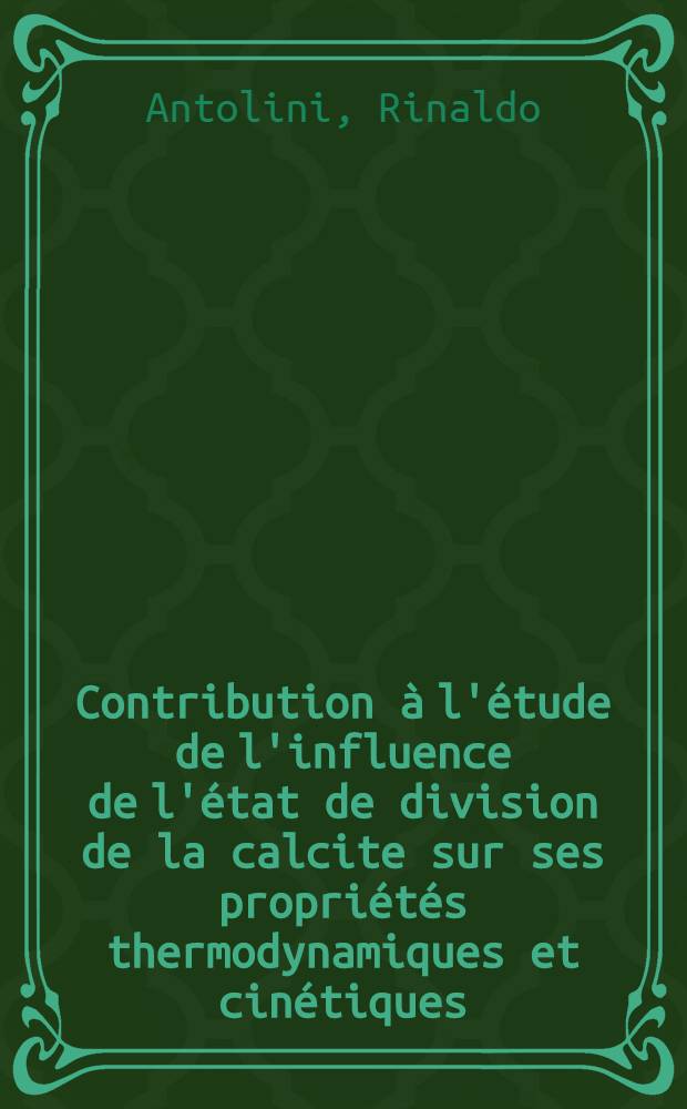 Contribution &agrave; l'&eacute;tude de l'influence de l'&eacute;tat de division de la calcite sur ses propri&eacute;t&eacute;s thermodynamiques et cin&eacute;tiques: 1-re th&egrave;se; Propositions donn&eacute;es par la Facult&eacute;: 2-e th&egrave;se: Th&egrave;ses pr&eacute;sent&eacute;es &agrave; ... l'Univ. de Lyon ... / par Rinaldo Antolini ..