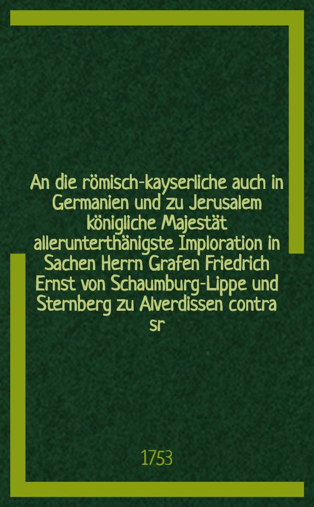 An die r&ouml;misch-kayserliche auch in Germanien und zu Jerusalem k&ouml;nigliche Majest&auml;t allerunterth&auml;nigste Imploration in Sachen Herrn Grafen Friedrich Ernst von Schaumburg-Lippe und Sternberg zu Alverdissen contra sr. hochf&uuml;rstl. Durchl. den regierenden Herrn Land-Grafen zu Hessen-Cassel und dero nachgesetzten Lehn-Hoff, dann den regierenden Herrn Grafen von Schaumburg-Lippe und Sternberg zu B&uuml;ckeburg