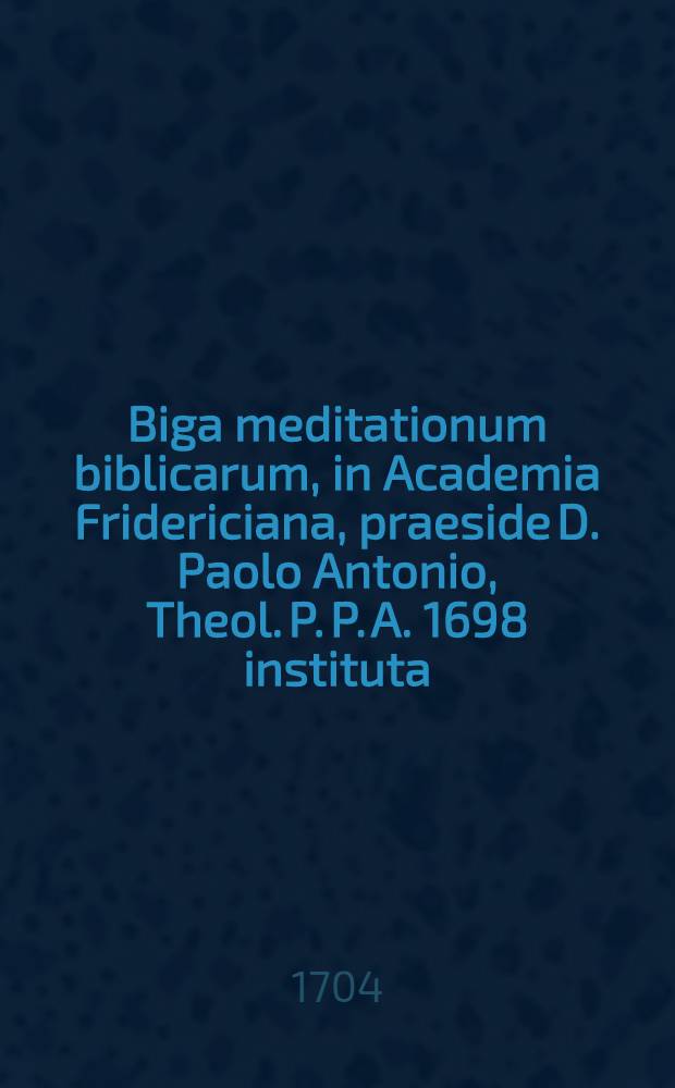 Biga meditationum biblicarum, in Academia Fridericiana, praeside D. Paolo Antonio, Theol. P. P. A. 1698 instituta : Una de Immanuele Ex Matth. I., 18-23 d. 19 Januarii A. R. Henr. Andr. Merck : Altera de &Iota;&lambda;&alpha;&sigma;&mu;&omega; dolentibus conscientiis constituto, ex I. Ioh. II, 2 d. 21 Martii m. Gidifredo Weisio ..