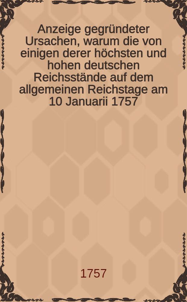 Anzeige gegr&uuml;ndeter Ursachen, warum die von einigen derer h&ouml;chsten und hohen deutschen Reichsst&auml;nde auf dem allgemeinen Reichstage am 10 Januarii 1757. wegen des gewaltsamen churbrandenburgischen Einfalls, in die churs&auml;chsischen und churb&ouml;hmischen Lande in Vorschlag gebrachte Reichs-Mediation nicht Statt finden k&ouml;nne