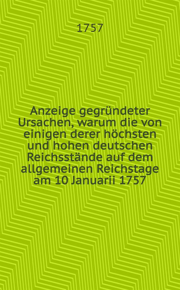 Anzeige gegründeter Ursachen, warum die von einigen derer höchsten und hohen deutschen Reichsstände auf dem allgemeinen Reichstage am 10 Januarii 1757. wegen des gewaltsamen churbrandenburgischen Einfalls, in die chursächsischen und churböhmischen Lande in Vorschlag gebrachte Reichs-Mediation nicht Statt finden könne