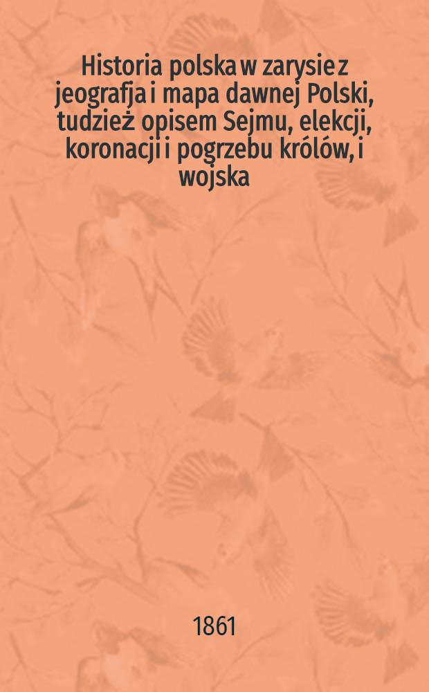 Historia polska w zarysie z jeografja i mapa dawnej Polski, tudzież opisem Sejmu, elekcji, koronacji i pogrzebu królów, i wojska
