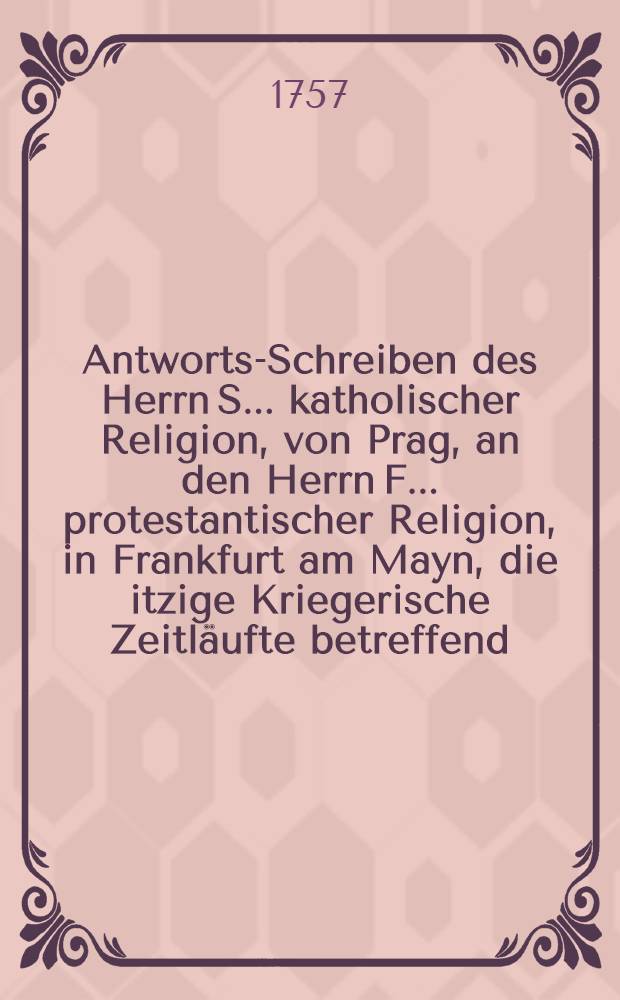 Antworts-Schreiben des Herrn S... katholischer Religion, von Prag, an den Herrn F... protestantischer Religion, in Frankfurt am Mayn, die itzige Kriegerische Zeitl&auml;ufte betreffend