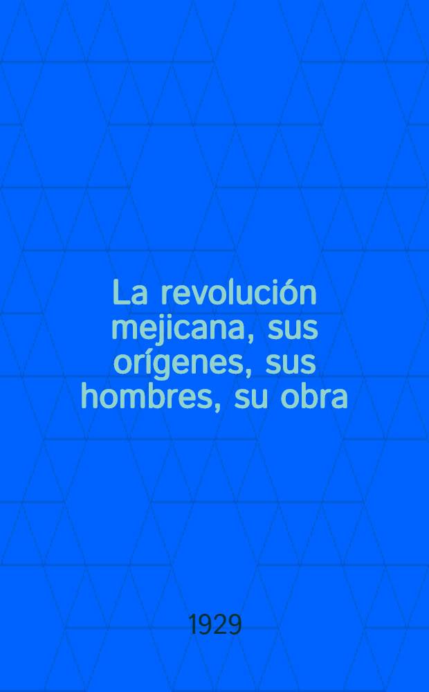 La revolución mejicana, sus orígenes, sus hombres, su obra