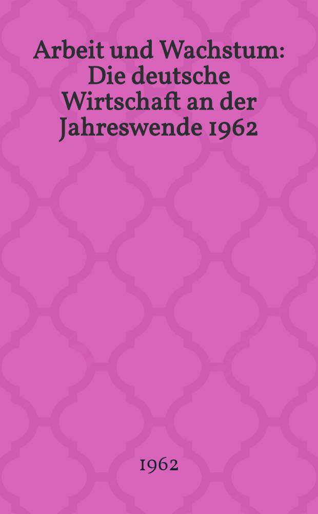 Arbeit und Wachstum : Die deutsche Wirtschaft an der Jahreswende 1962/1963 : Sammlung