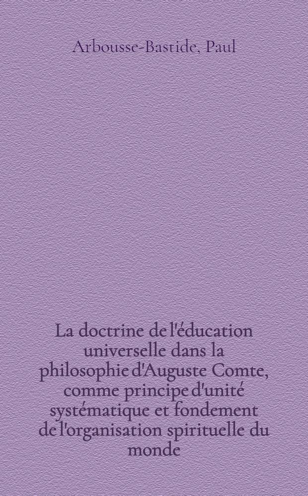 La doctrine de l'&eacute;ducation universelle dans la philosophie d'Auguste Comte, comme principe d'unit&eacute; syst&eacute;matique et fondement de l'organisation spirituelle du monde : Th&egrave;se compl&eacute;mentaire pour le doctorat &egrave;s lettres : T. 1-2