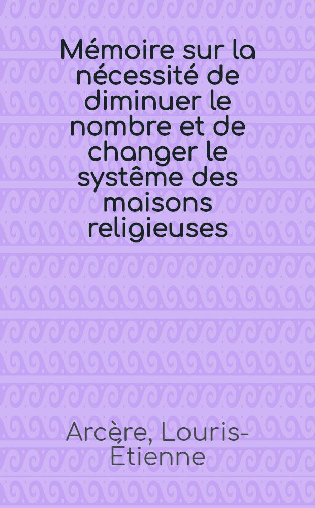 M&eacute;moire sur la n&eacute;cessit&eacute; de diminuer le nombre et de changer le syst&ecirc;me des maisons religieuses