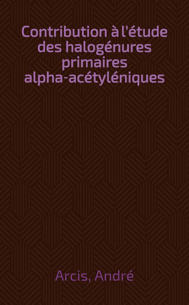 Contribution à l'étude des halogénures primaires alpha-acétyléniques: 1-re thèse; Propositions données par la Faculté: 2-re thèse: Thèses présentées à la Faculté des sciences de l'Univ. de Lyon ... / par André Arcis ..