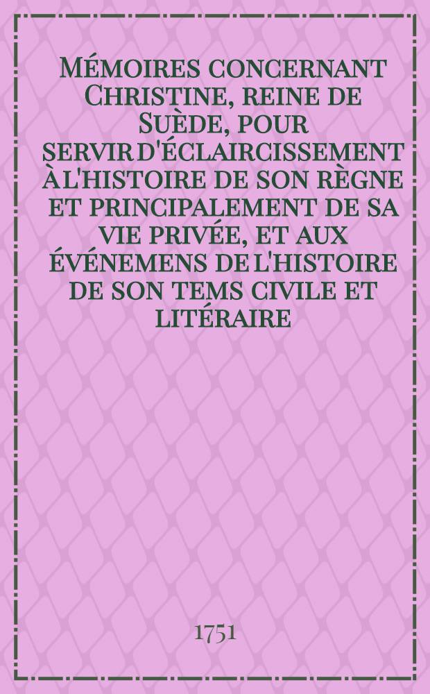 Mémoires concernant Christine, reine de Suède, pour servir d'éclaircissement à l'histoire de son règne et principalement de sa vie privée, et aux événemens de l'histoire de son tems civile et litéraire : Suivis de deux ouvrages de cette savante princesse, qui n'ont jamais été imprimés : Avec des médailles & un Appendice de pièces justificatives ..