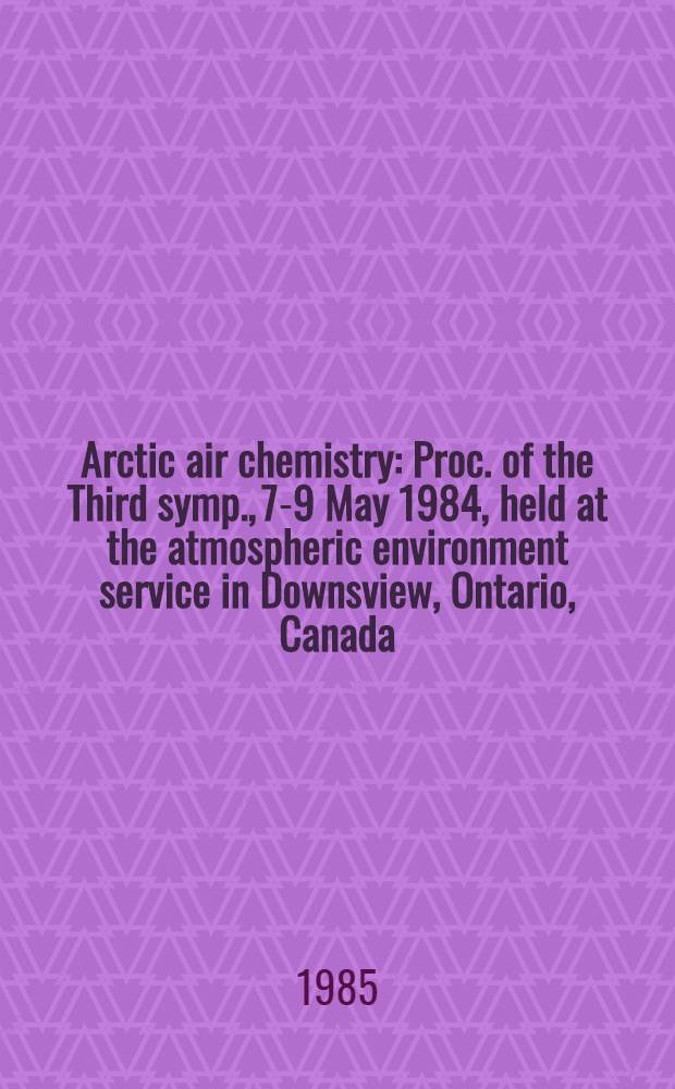 Arctic air chemistry : Proc. of the Third symp., 7-9 May 1984, held at the atmospheric environment service in Downsview, Ontario, Canada