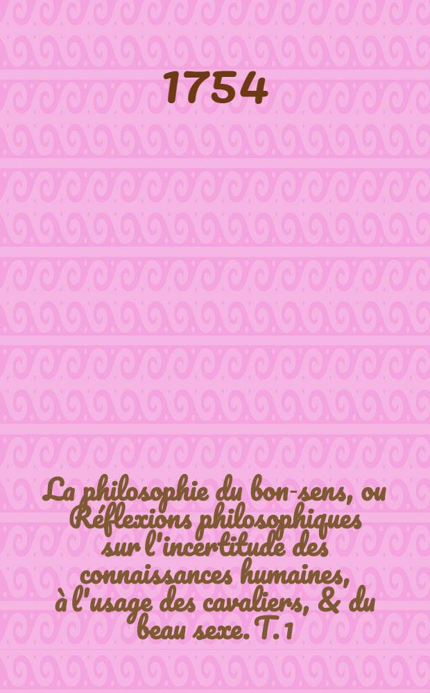 La philosophie du bon-sens, ou Réflexions philosophiques sur l'incertitude des connaissances humaines, à l'usage des cavaliers, & du beau sexe. T. 1