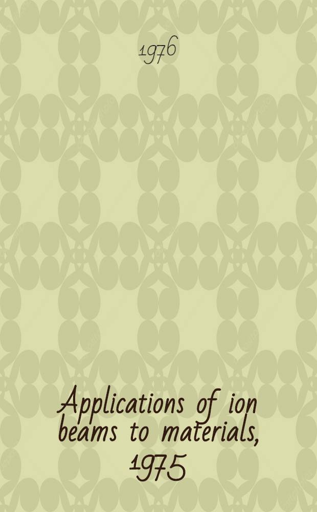 Applications of ion beams to materials, 1975 : Invited and contributed papers from the Intern. conf. on applications of ion beams to materials held at the Univ. of Warwick, 8-12 Sept. 1975