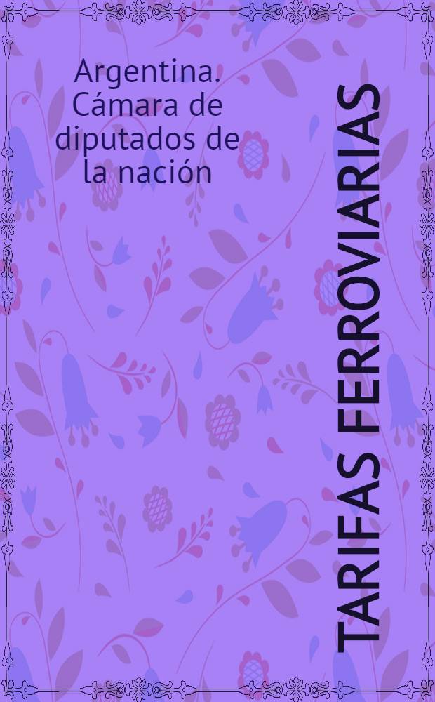 ... Tarifas ferroviarias : (Edición ordenada por la H. Cámara a solicitud del señor diputado Diego Luis Molinari)