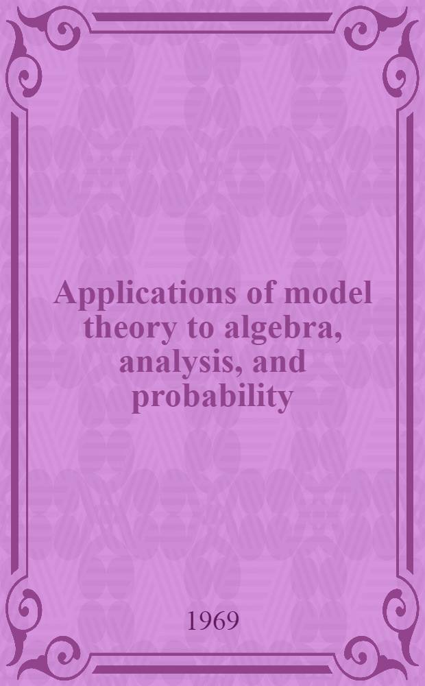 Applications of model theory to algebra, analysis, and probability : Proceedings of the International symposium on the applications of model theory to algebra, analysis, and probability, held at the California inst. of technology, from May 23 to 26, 1967