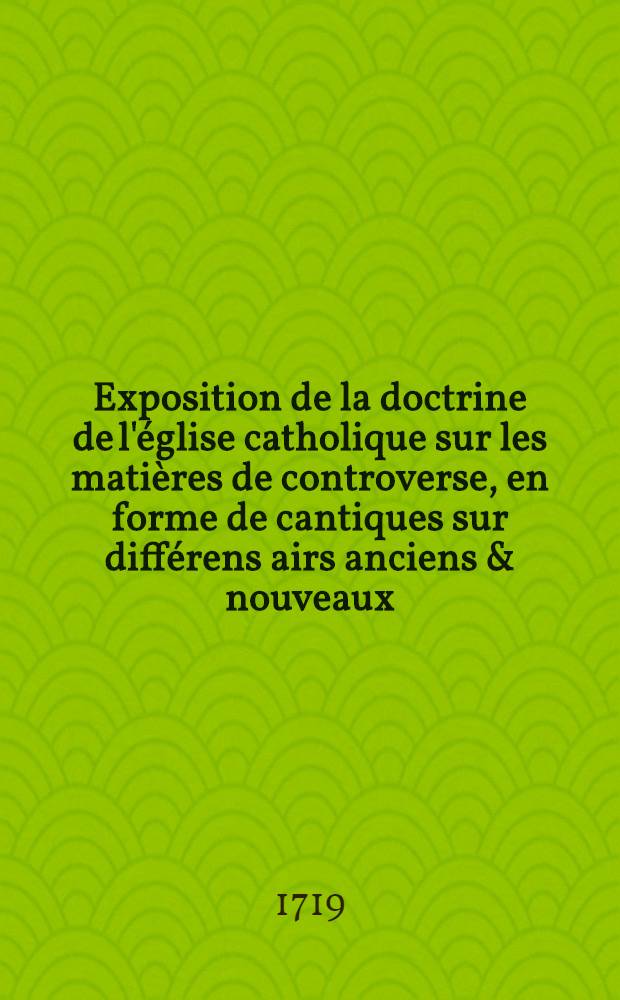 Exposition de la doctrine de l'&eacute;glise catholique sur les mati&egrave;res de controverse, en forme de cantiques sur diff&eacute;rens airs anciens & nouveaux