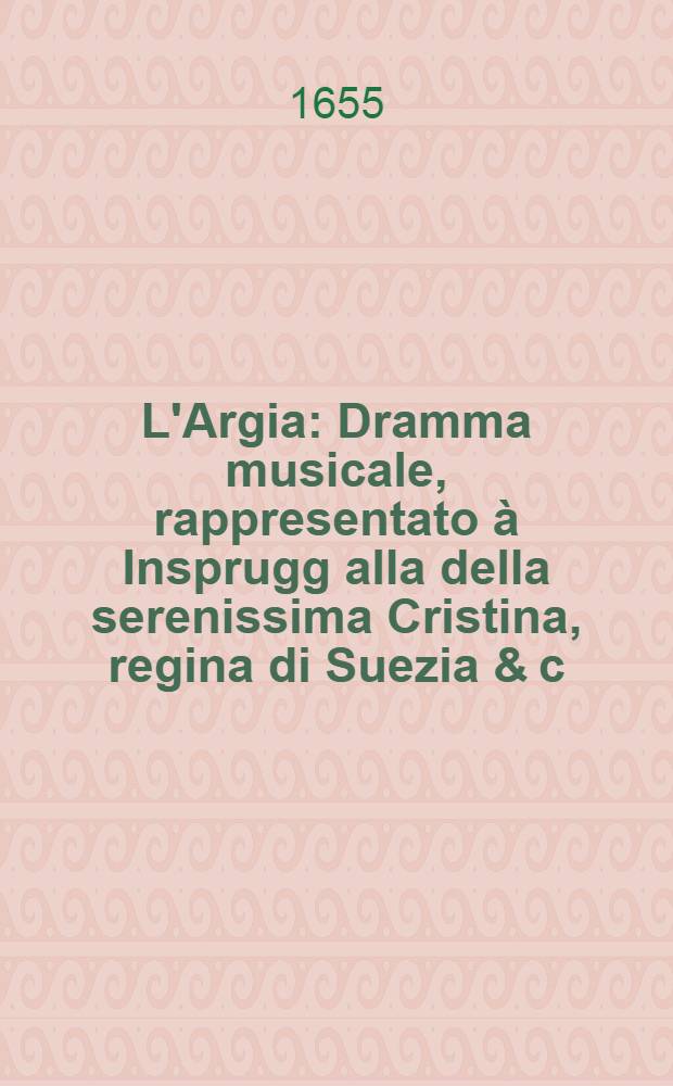 L'Argia : Dramma musicale, rappresentato à Insprugg alla della serenissima Cristina, regina di Suezia & c