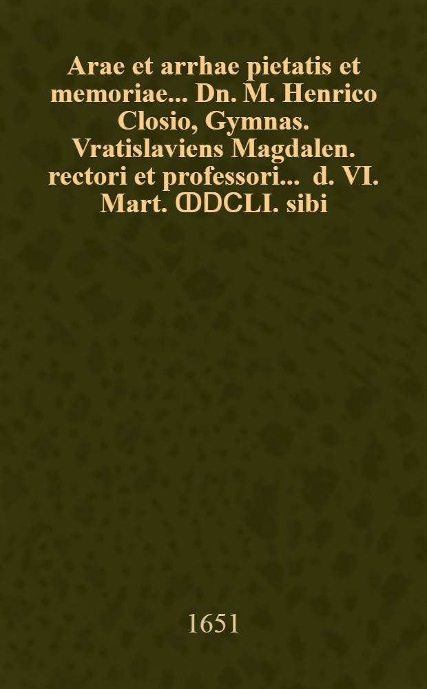 ... Arae et arrhae pietatis et memoriae ... Dn. M. Henrico Closio, Gymnas. Vratislaviens Magdalen. rectori et professori ... d. VI. Mart. ↀⅮⅭLI. sibi ..., erepto, sacrae; & in exequiis XIII. ejusdem mens. christiano ritu celebratis, ... erectae, & dedicatae, a discipulis collugentibus, primi ordinis in Magdalanaeo gymnasio nuns insessoribus
