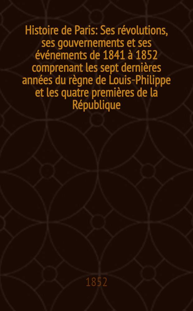 Histoire de Paris : Ses r&eacute;volutions, ses gouvernements et ses &eacute;v&eacute;nements de 1841 &agrave; 1852 comprenant les sept derni&egrave;res ann&eacute;es du r&egrave;gne de Louis-Philippe et les quatre premi&egrave;res de la R&eacute;publique