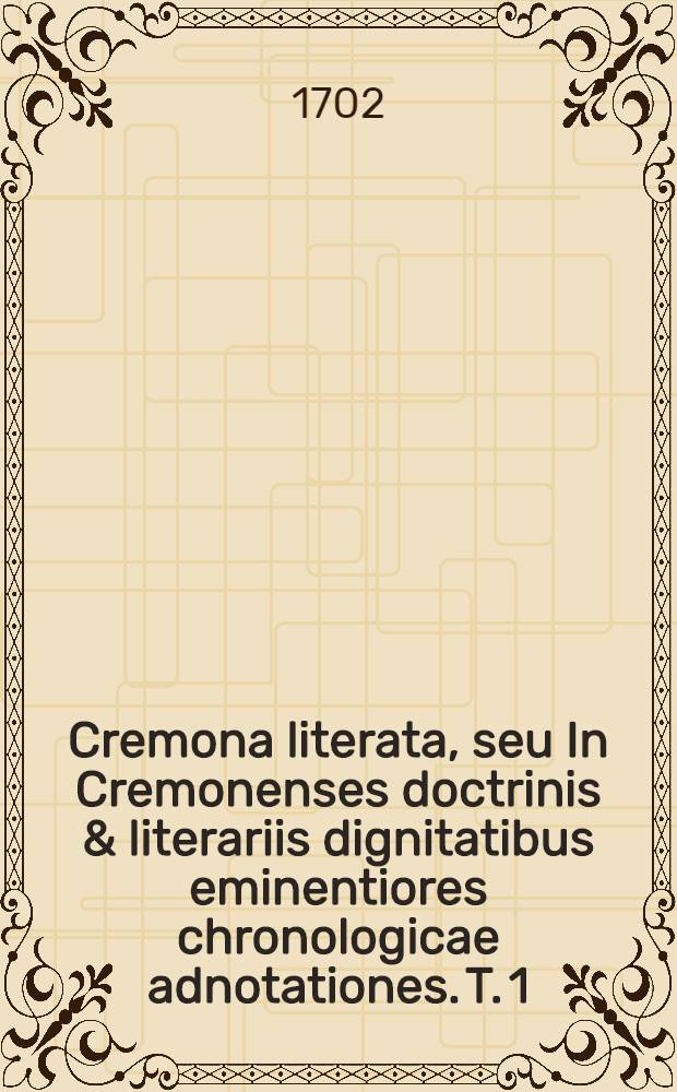 Cremona literata, seu In Cremonenses doctrinis & literariis dignitatibus eminentiores chronologicae adnotationes. T. 1 : Priscorum temporum monumenta complectens usque ad annum millesimum quingentesimum primum