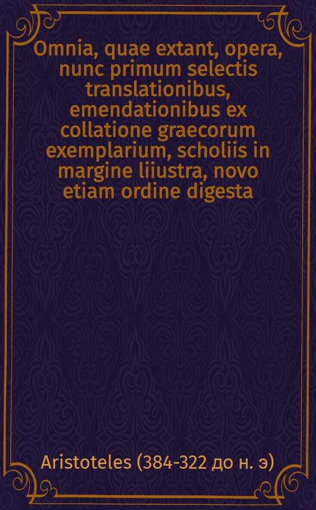 ... Omnia, quae extant, opera, nunc primum selectis translationibus, emendationibus ex collatione graecorum exemplarium, scholiis in margine liiustra, novo etiam ordine digesta : additis praeterea non nullis libris nunquam antea latinita te donatis. Averrois Cordubensis in ea opera omnes, qui ad nos pervenere, commentarii ... Marci Antonii Zimarae in Arist. et Aver. dicta contradictionum solutiones, quibus nunc addidimus doctissimorum virorum solutiones 100 ..