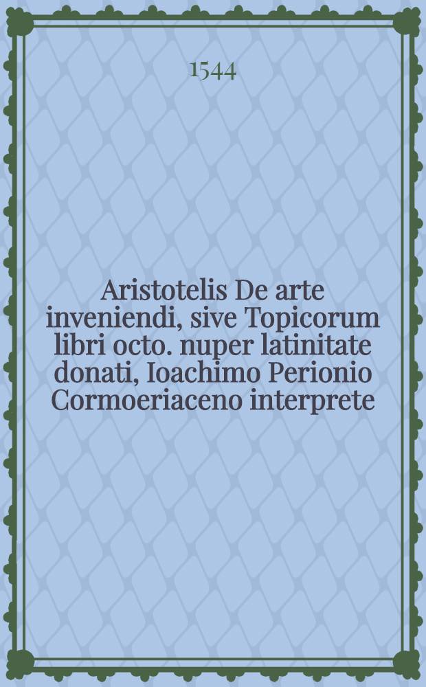 Aristotelis De arte inveniendi, sive Topicorum libri octo. nuper latinitate donati, Ioachimo Perionio Cormoeriaceno interprete : Eiusdem loachimi Perionii commentationes, in quib. Topica Ciceronis ... Item, Elenchorum. sive De repraehensionibus fallacibus & captiosis, eiusdem Aristotelis liber, eodem Perionio interprete : Adiectis quoque locorum aliquot primae editionis, ab ipso Perionio recognitae, castigationibus