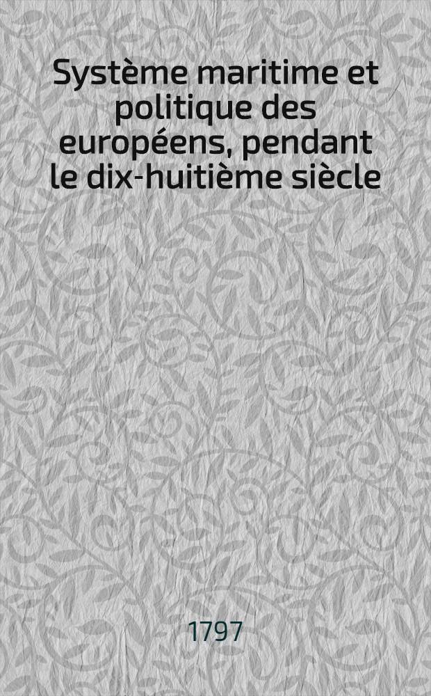 Système maritime et politique des européens, pendant le dix-huitième siècle; fondé sur leurs traités de paix, de commerce et de navigation