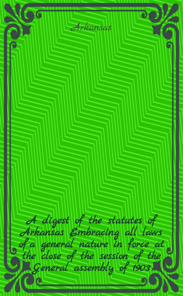 A digest of the statutes of Arkansas Embracing all laws of a general nature in force at the close of the session of the General assembly of 1903