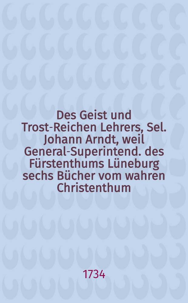 Des Geist und Trost-Reichen Lehrers, Sel. Johann Arndt, weil General-Superintend. des F&uuml;rstenthums L&uuml;neburg sechs B&uuml;cher vom wahren Christenthum, handelnd von heilsamer Busse, herzlicher Reu und Leid &uuml;ber die S&uuml;nde und wahrem Glauben, auch heiligem Leben und Wandel der rechten wahren Christen : Nicht allein mit beygef&uuml;gten Gebetern, Anmerkungen, Lebenslauf des Auctoris und gew&ouml;hnlichen Registern; sondern auch mit ganz neuen und an einander hangenden accuraten Summarien jedes Capitels, einem neu-verfertigten besonders brauchbaren Sonn- und Fest-Tages-Register; und einer catechetischen Einleitung von 288 Fragen versehen : Nebst dem Paradiesg&auml;rtlein