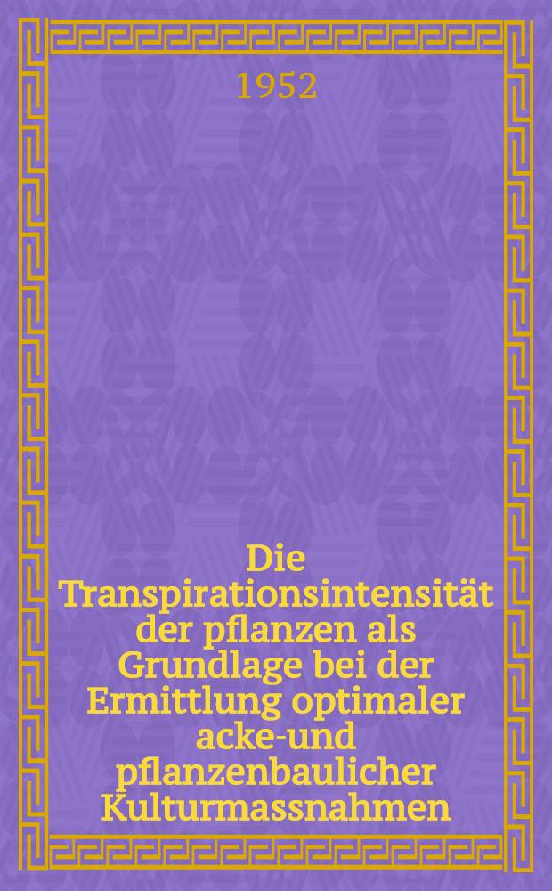 Die Transpirationsintensität der pflanzen als Grundlage bei der Ermittlung optimaler acker- und pflanzenbaulicher Kulturmassnahmen : Ein neuer Weg zur Steigerung der Erträge der Kulturpflanzen