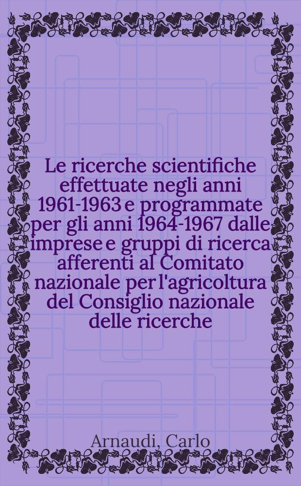 Le ricerche scientifiche effettuate negli anni 1961-1963 e programmate per gli anni 1964-1967 dalle imprese e gruppi di ricerca afferenti al Comitato nazionale per l'agricoltura del Consiglio nazionale delle ricerche