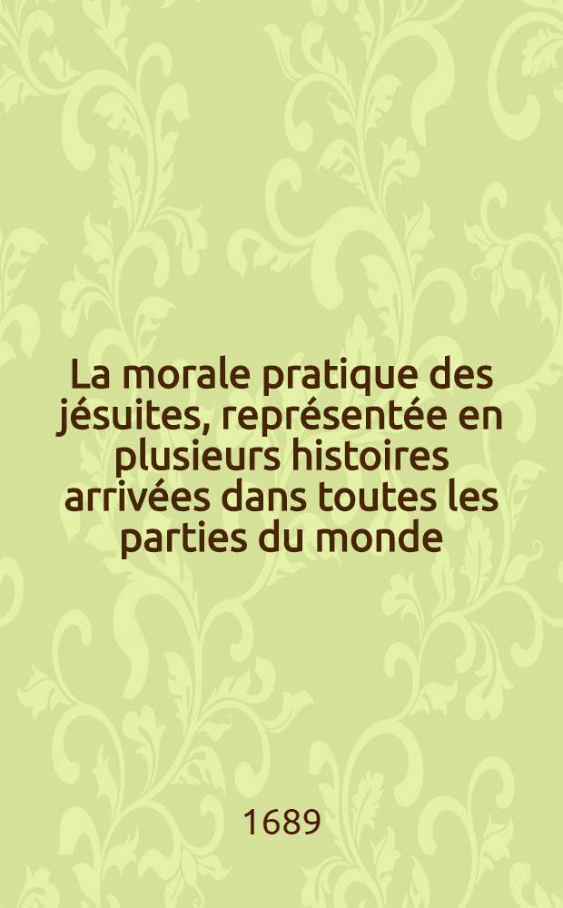 La morale pratique des jésuites, représentée en plusieurs histoires arrivées dans toutes les parties du monde : Extraitte ou de livres très-autorisez & fidèlement traduits; ou de mémoires très-seurs & indubitables. [Vol. 1]