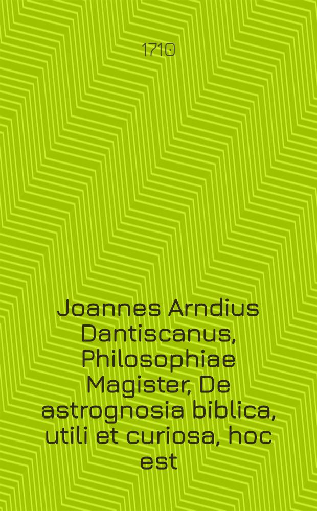 Joannes Arndius Dantiscanus, Philosophiae Magister, De astrognosia biblica, utili et curiosa, hoc est: Qomodo notitia stellarum, explicationem S. Bibliorum promoveat mentemque humanam utilissima voluptate perfundat, hic quaedam praefatus, ex consensu amplissimae facultatis philosophicae Rostochiensis, nobilissimos ac pereximios dominos commilitones cujuscunque facultatis, ad lectiones astrognosticas privatim a se habendas, officiose ac peramanter invitat