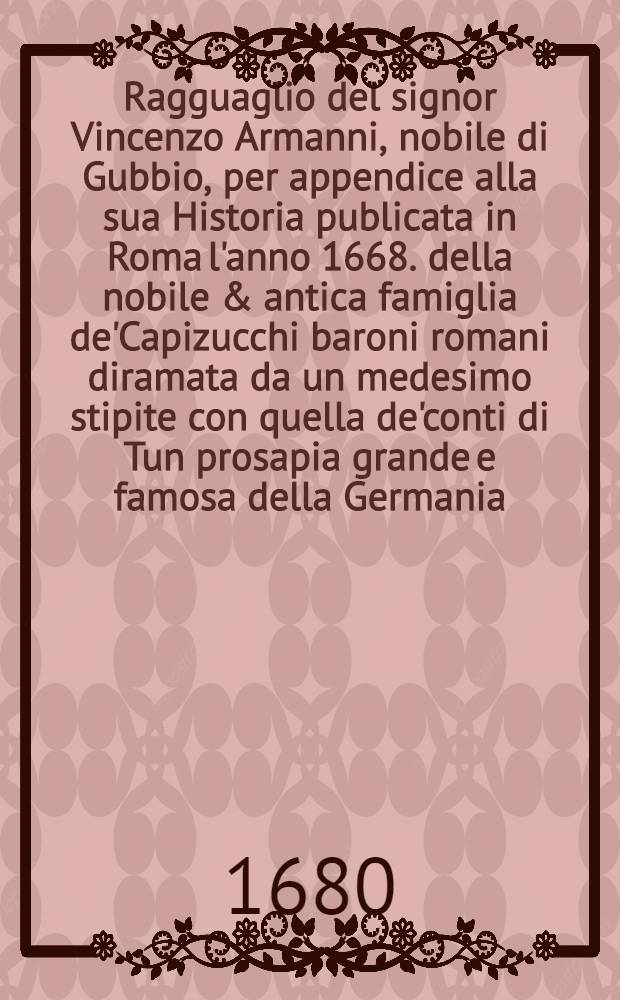 Ragguaglio del signor Vincenzo Armanni, nobile di Gubbio, per appendice alla sua Historia publicata in Roma l'anno 1668. della nobile & antica famiglia de'Capizucchi baroni romani diramata da un medesimo stipite con quella de'conti di Tun prosapia grande e famosa della Germania ...