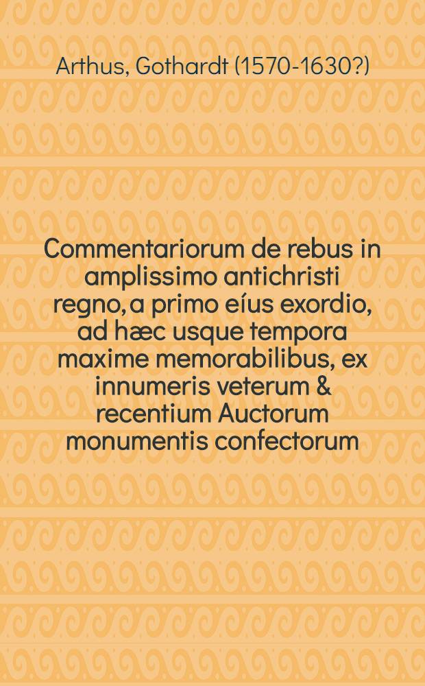 Commentariorum de rebus in amplissimo antichristi regno, a primo eíus exordio, ad hæc usque tempora maxime memorabilibus, ex innumeris veterum & recentium Auctorum monumentis confectorum