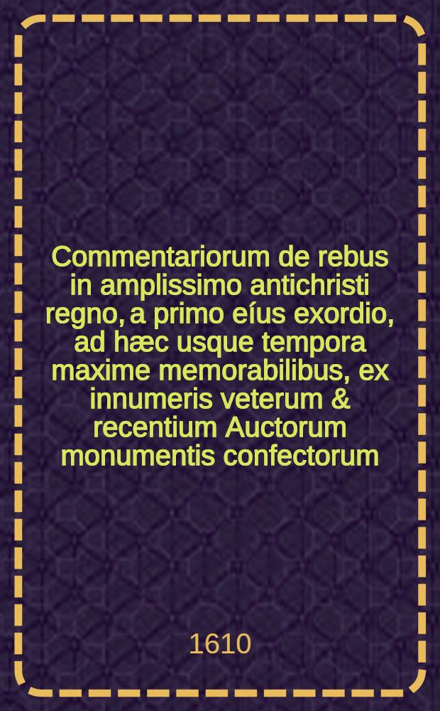 Commentariorum de rebus in amplissimo antichristi regno, a primo eíus exordio, ad hæc usque tempora maxime memorabilibus, ex innumeris veterum & recentium Auctorum monumentis confectorum. T. 1. Liber 3 : Incrementum eius, et ad Friderici I. Imperatoris usque tempora, seu annum 1150. progressum continens